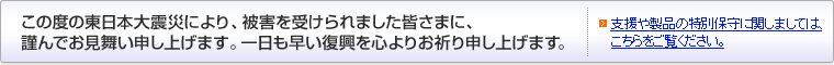 この度の東日本大震災により、被害を受けられました皆さまに、謹んでお見舞い申し上げます。一日も早い復興を心よりお祈り申し上げます。