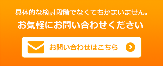 具体的な検討段階でなくてもかまいません。お気軽にお問い合わせください お問い合わせはこちら