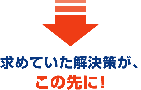 求めていた解決策が、 この先に！